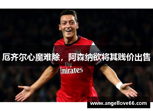 厄齐尔心魔难除，阿森纳欲将其贱价出售